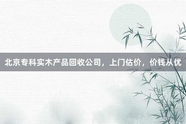 北京专科实木产品回收公司，上门估价，价钱从优
