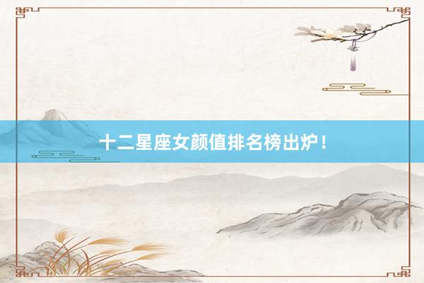 十二星座女颜值排名榜出炉！