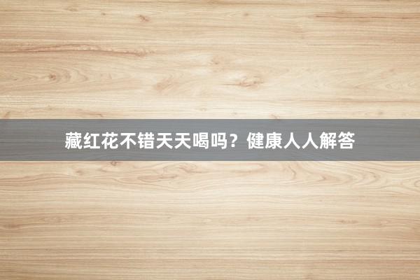 藏红花不错天天喝吗？健康人人解答
