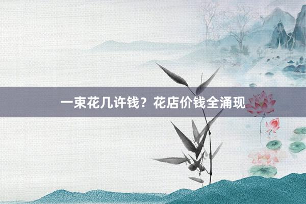 一束花几许钱？花店价钱全涌现